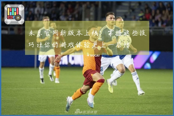 米乐官网新版本上线：掌握这些技巧让你的游戏体验更上一层楼