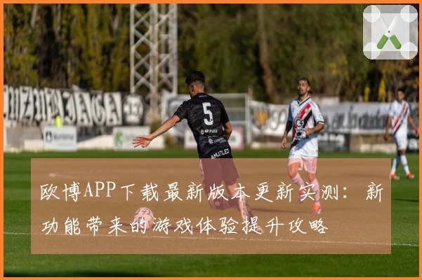 欧博APP下载最新版本更新实测：新功能带来的游戏体验提升攻略