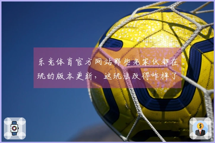 乐竞体育官方网站那些老家伙都在玩的版本更新，这玩法改得咋样了？