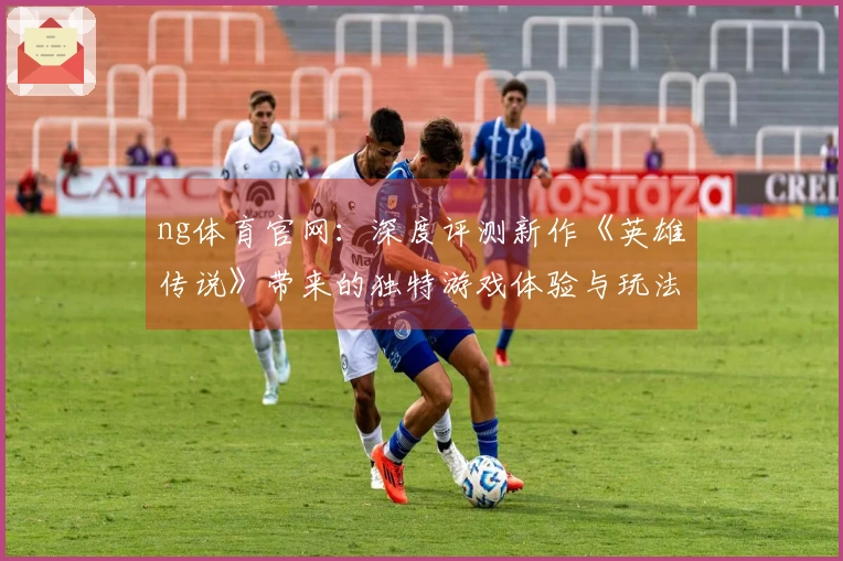 ng体育官网：深度评测新作《英雄传说》带来的独特游戏体验与玩法革新