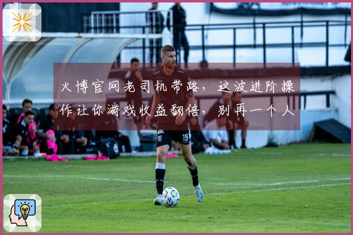 火博官网老司机带路,这波进阶操作让你游戏收益翻倍,别再一个人摸索了!
