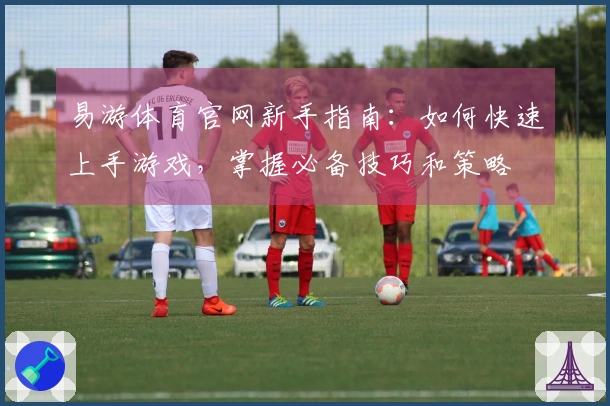易游体育官网新手指南：如何快速上手游戏，掌握必备技巧和策略