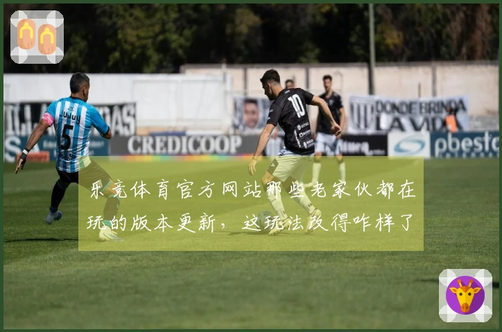 乐竞体育官方网站那些老家伙都在玩的版本更新，这玩法改得咋样了？